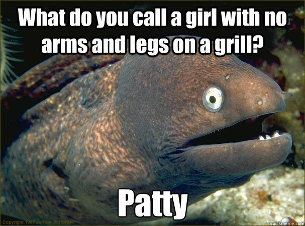 What do you call a girl with no arms and legs on a grill? Patty  Bad Joke Eel