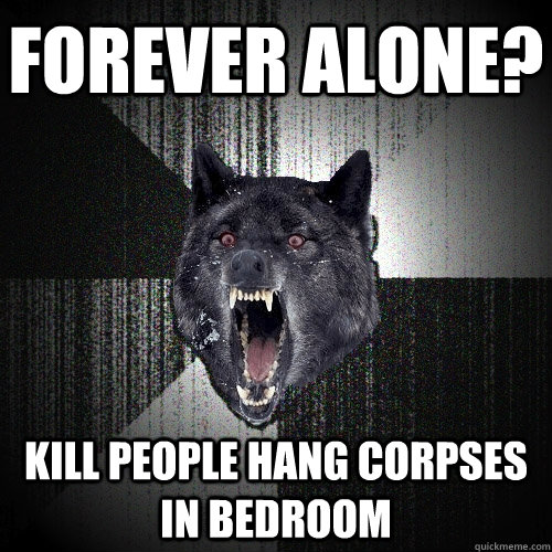 forever alone?  kill people hang corpses in bedroom  Insanity Wolf