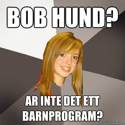 bob hund? Ar inte det ett barnprogram?  Musically Oblivious 8th Grader