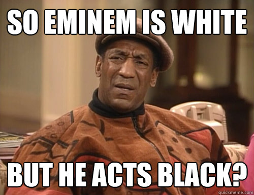 so eminem is white but he acts black?  Confounded Cosby