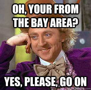 Oh, Your from the bay area? yes, please, go on  Condescending Wonka