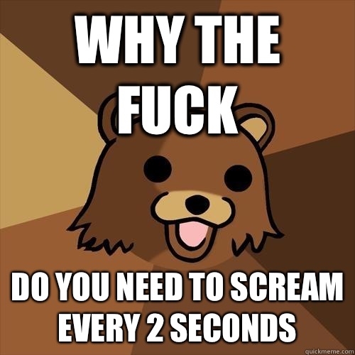 Why the fuck Do you need to scream every 2 seconds  Pedobear