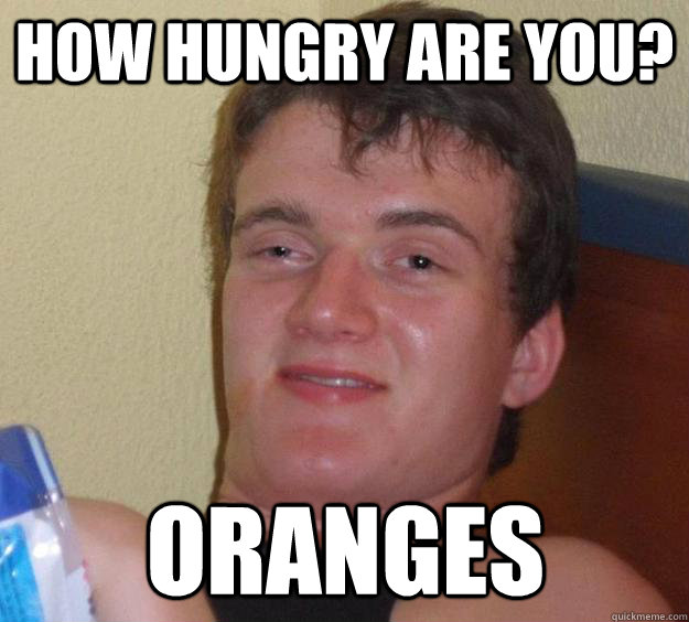 How hungry are you? Oranges  10 Guy