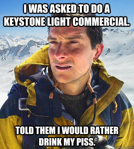 I was asked to do a keystone light commercial. Told them I would rather drink my piss.  Bear Grylls