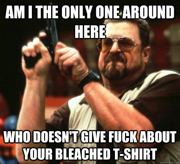 am I the only one around here who doesn't give fuck about your bleached t-shirt  Angry Walter