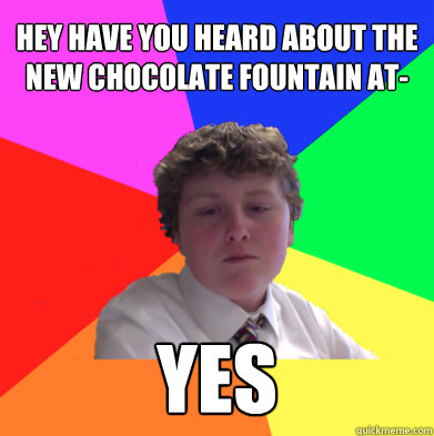 hey have you heard about the new chocolate fountain at- yes