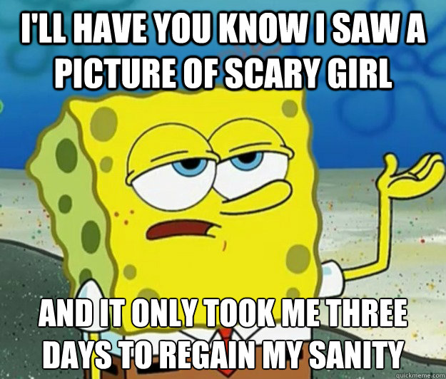 I'll have you know I saw a picture of Scary Girl And it only took me three days to regain my sanity  Tough Spongebob