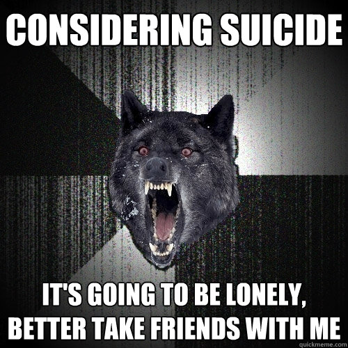 considering suicide it's going to be lonely, better take friends with me  Insanity Wolf