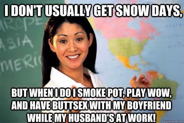 I don't usually get snow days, But when I do I smoke pot, play wow, and have buttsex with my boyfriend while my husband's at work! - I don't usually get snow days, But when I do I smoke pot, play wow, and have buttsex with my boyfriend while my husband's at work!  Unhelpful High School Teacher