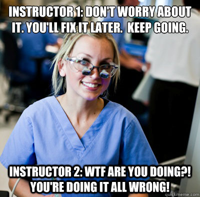 Instructor 1: Don't worry about it. You'll fix it later.  Keep going. Instructor 2: WTF ARE YOU DOING?! YOU'RE DOING IT ALL WRONG! - Instructor 1: Don't worry about it. You'll fix it later.  Keep going. Instructor 2: WTF ARE YOU DOING?! YOU'RE DOING IT ALL WRONG!  overworked dental student