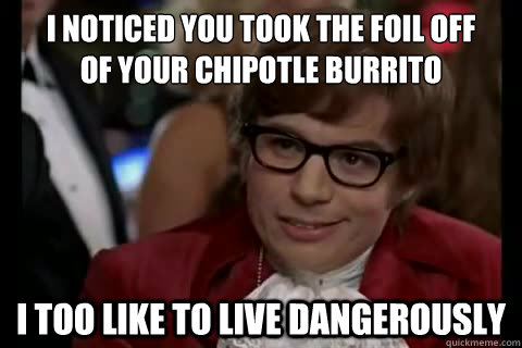 I noticed you took the foil off 
of your Chipotle burrito i too like to live dangerously  Dangerously - Austin Powers