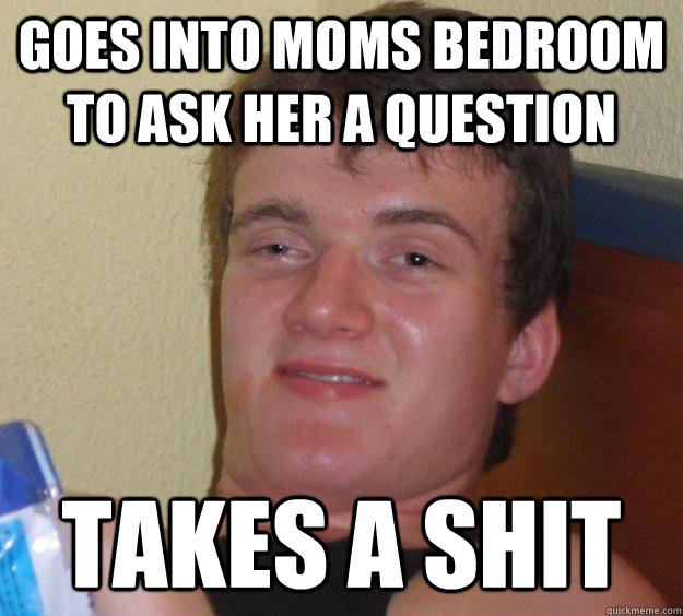 Goes into moms bedroom to ask her a question takes a shit  10 Guy