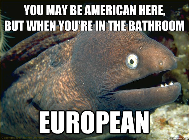 you may be american here,
but When you're in the bathroom EUROPEAN  Bad Joke Eel