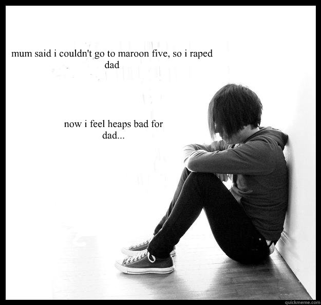 mum said i couldn't go to maroon five, so i raped dad now i feel heaps bad for dad...  Sad Youth