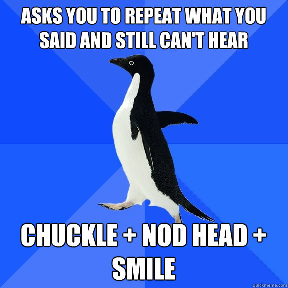 Asks you to repeat what you said and still can't hear chuckle + nod head + smile  Socially Awkward Penguin