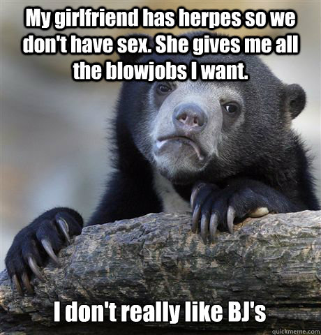 My girlfriend has herpes so we don't have sex. She gives me all the blowjobs I want. I don't really like BJ's  Confession Bear