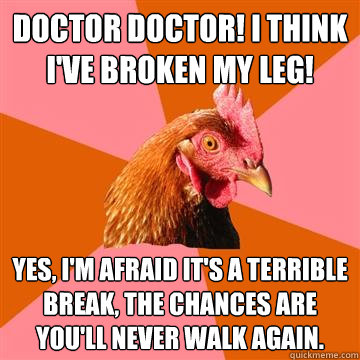 Doctor Doctor! I think I've broken my leg!
 Yes, I'm afraid it's a terrible break, the chances are you'll never walk again.   Anti-Joke Chicken