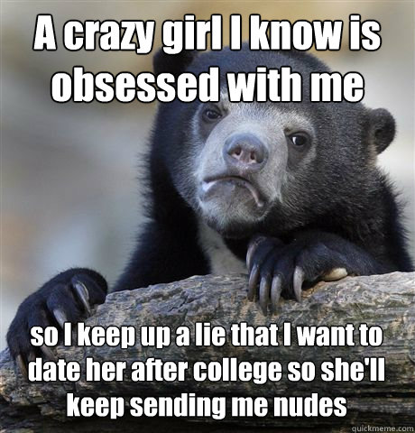 A crazy girl I know is obsessed with me so I keep up a lie that I want to date her after college so she'll keep sending me nudes - A crazy girl I know is obsessed with me so I keep up a lie that I want to date her after college so she'll keep sending me nudes  Confession Bear