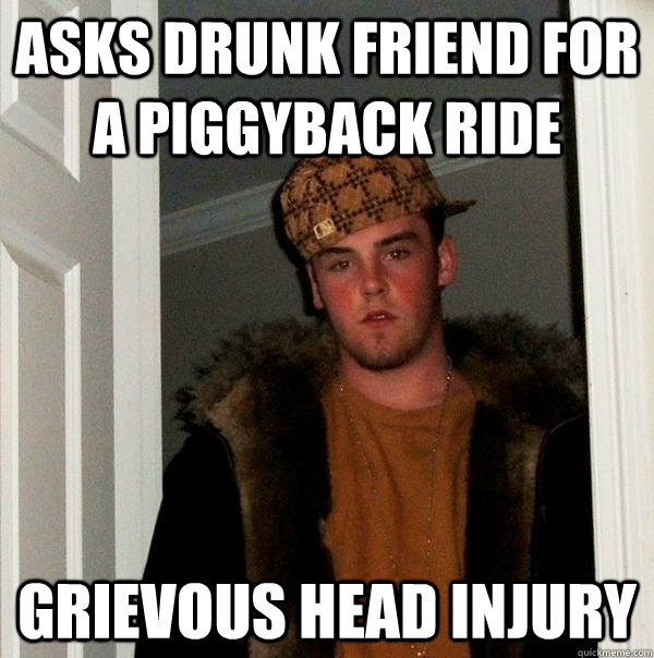 Asks drunk friend for a piggyback ride GRIEVOUS HEAD INJURY  Scumbag Steve