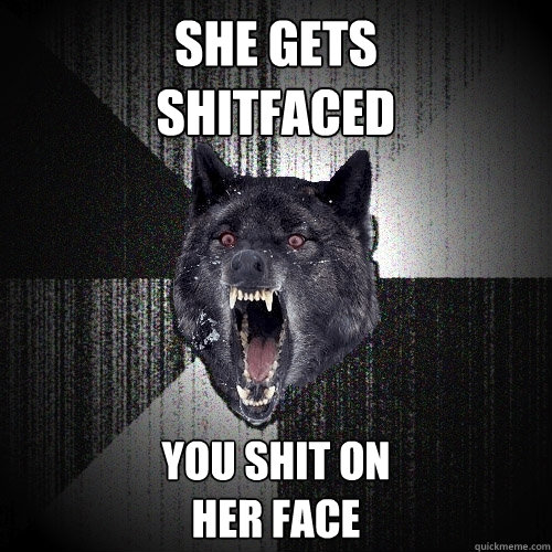 She gets
shitfaced You shit on
her face  Insanity Wolf