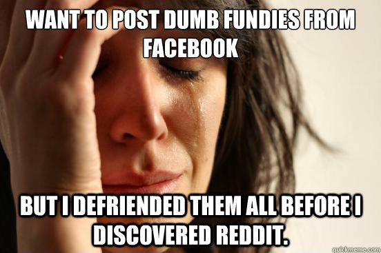 Want to post dumb fundies from facebook but I defriended them all before I discovered Reddit.  First World Problems