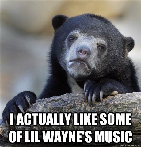 I actually like some of lil wayne's music  Confession Bear