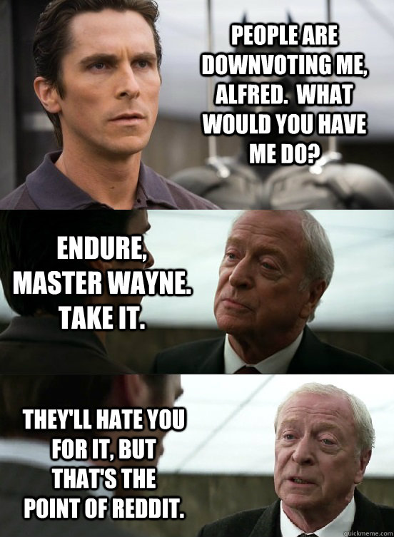 People are downvoting me, Alfred.  What would you have me do? Endure, Master Wayne. Take it. They'll hate you for it, but that's the point of Reddit. - People are downvoting me, Alfred.  What would you have me do? Endure, Master Wayne. Take it. They'll hate you for it, but that's the point of Reddit.  Misc