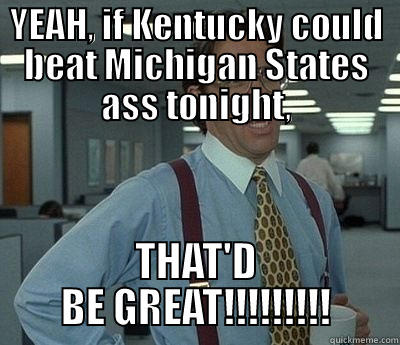 YEAH, IF KENTUCKY COULD BEAT MICHIGAN STATES ASS TONIGHT, THAT'D BE GREAT!!!!!!!!! Bill Lumbergh