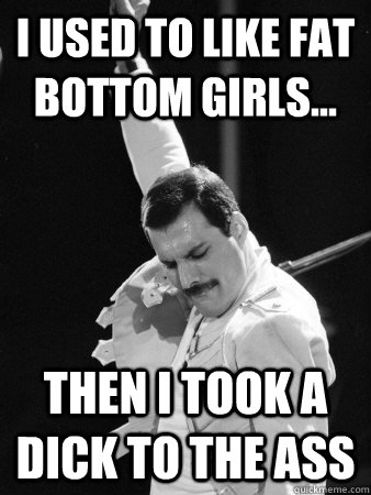 I used to like fat bottom girls... then I took a dick to the ass  Freddie Mercury