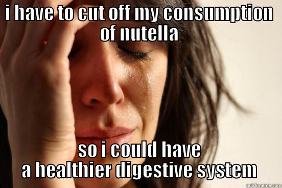 I HAVE TO CUT OFF MY CONSUMPTION OF NUTELLA SO I COULD HAVE A HEALTHIER DIGESTIVE SYSTEM First World Problems