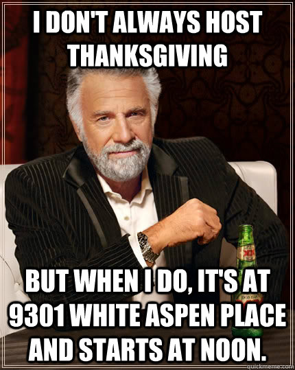 I don't always host thanksgiving but when I do, it's at 9301 White Aspen Place and starts at noon.  The Most Interesting Man In The World