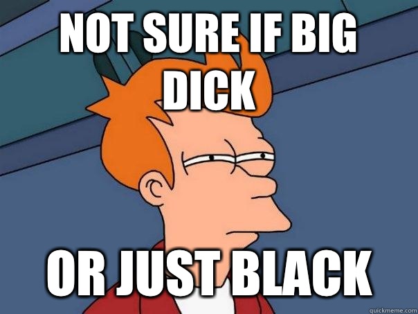 Not sure if big dick Or just black  Futurama Fry