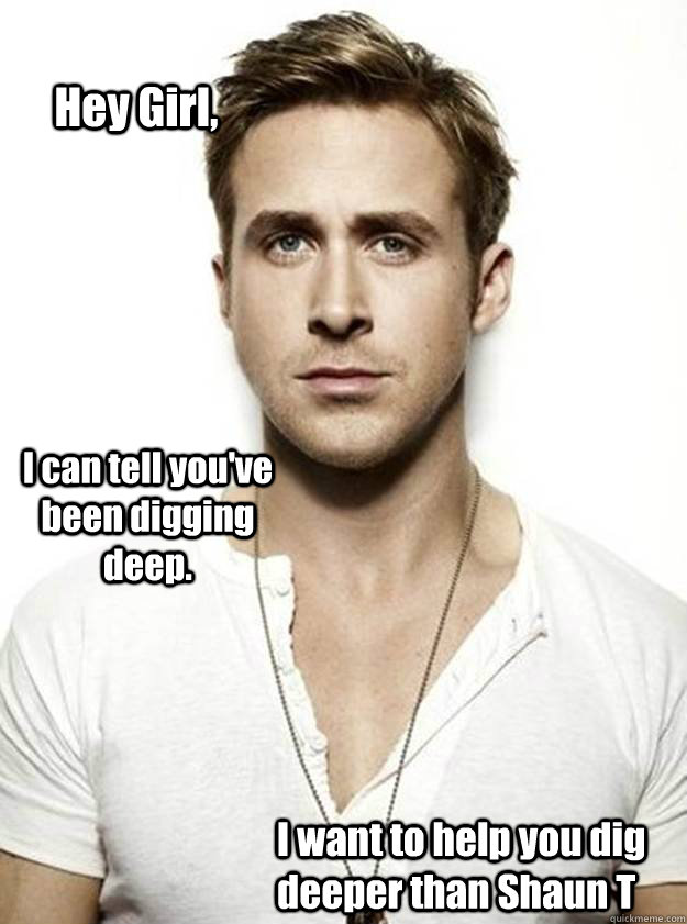 Hey Girl, I can tell you've been digging deep. I want to help you dig deeper than Shaun T  Ryan Gosling Hey Girl