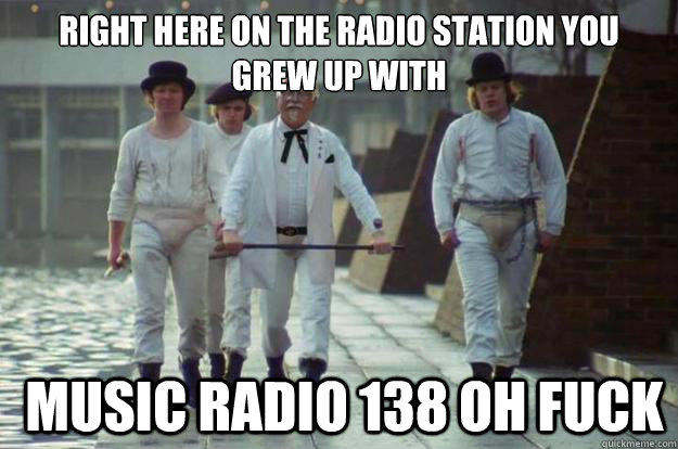 right here on the radio station you grew up with  Music radio 138 oh fuck  