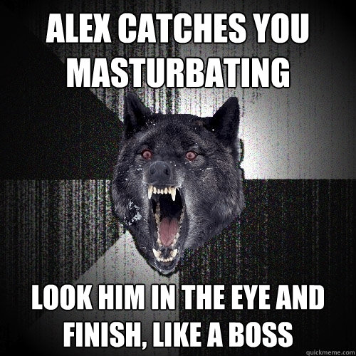 Alex catches you 
masturbating look him in the eye and 
finish, like a boss  Insanity Wolf