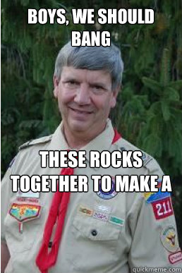 Boys, we should bang These rocks together to make a spark. We really need to start a fire.  Harmless Scout Leader