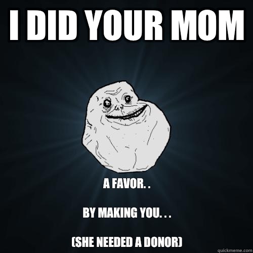 I Did your mom a favor. . 

By making you. . .

(She needed a donor)  Forever Alone