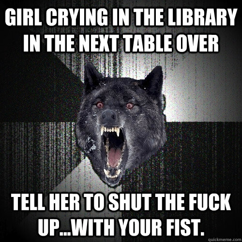 Girl crying in the library in the next table over Tell her to shut the fuck up...with your fist.   Insanity Wolf