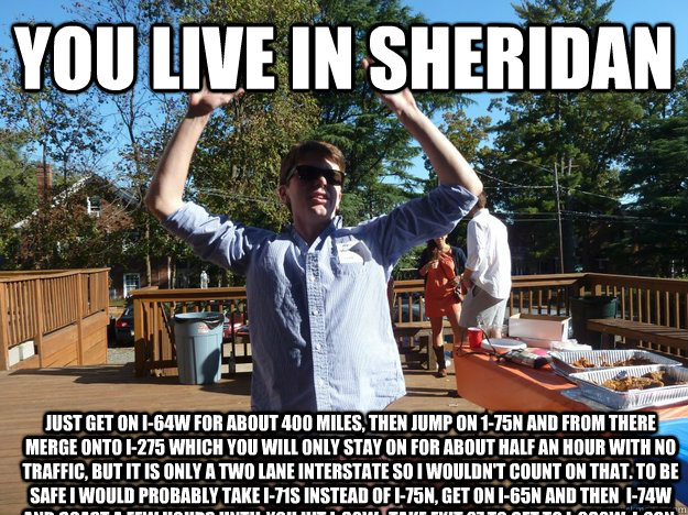 you live in sheridan just get on I-64w for about 400 miles, then jump on 1-75n and from there merge onto i-275 which you will only stay on for about half an hour with no  traffic, but it is only a two lane interstate so i wouldn't count on that. to be saf - you live in sheridan just get on I-64w for about 400 miles, then jump on 1-75n and from there merge onto i-275 which you will only stay on for about half an hour with no  traffic, but it is only a two lane interstate so i wouldn't count on that. to be saf  Shithouse