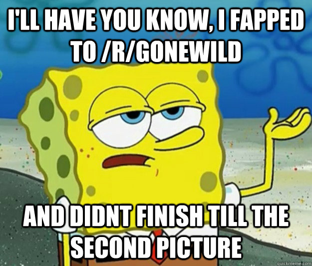 I'll have you know, I fapped to /r/gonewild and didnt finish till the second picture  Tough Spongebob