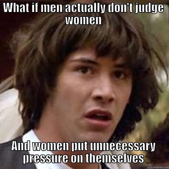 WHAT IF MEN ACTUALLY DON'T JUDGE WOMEN AND WOMEN PUT UNNECESSARY PRESSURE ON THEMSELVES conspiracy keanu