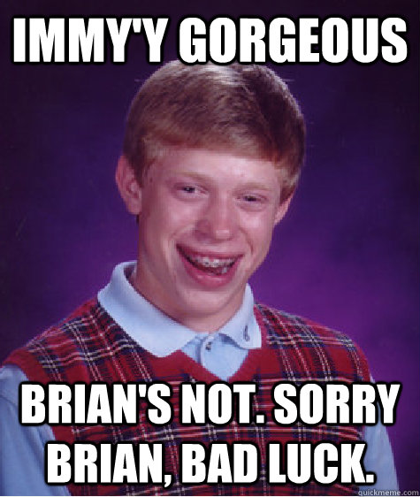 Immy'y gorgeous  Brian's not. Sorry brian, bad luck.  Bad Luck Brian