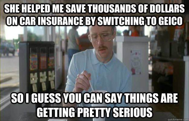 She helped me save thousands of dollars on car insurance by switching to geico So I guess you can say things are getting pretty serious  Things are getting pretty serious