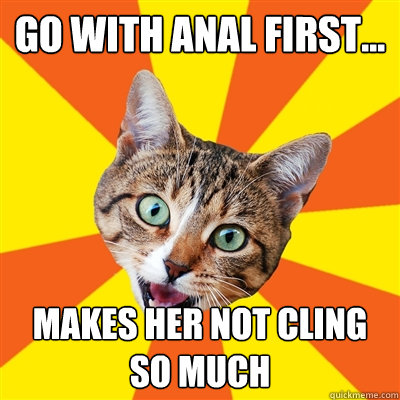 GO WITH ANAL FIRST... MAKES HER NOT CLING SO MUCH - GO WITH ANAL FIRST... MAKES HER NOT CLING SO MUCH  Bad Advice Cat