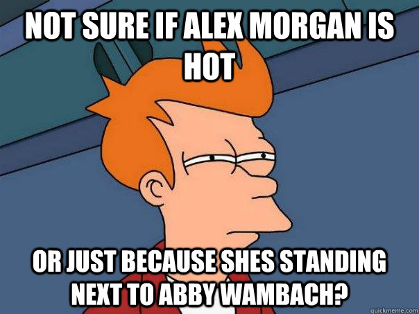 Not sure if alex morgan is hot Or just because shes standing next to Abby Wambach?  Futurama Fry