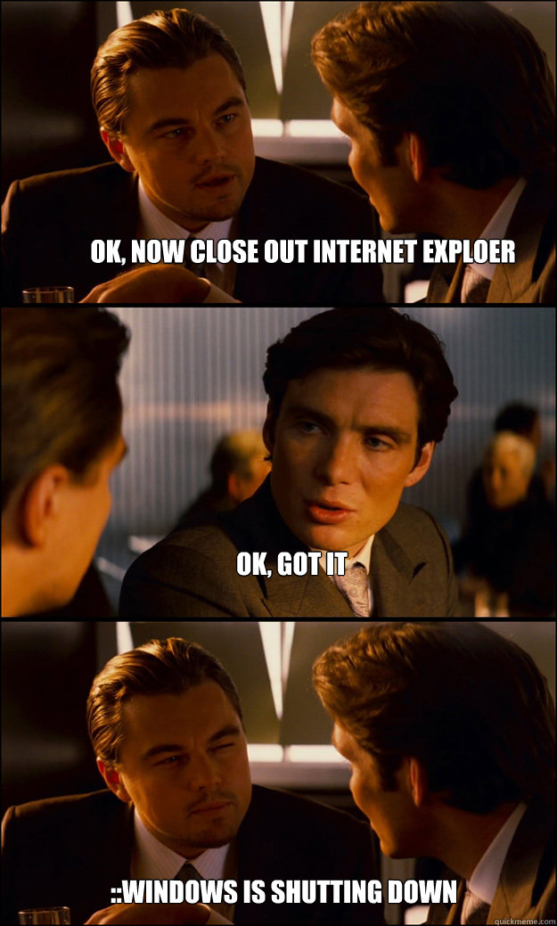 ok, now close out internet exploer ok, got it ::windows is shutting down  Inception