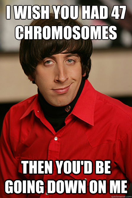 I wish you had 47 chromosomes then you'd be going down on me  Pickup Line Scientist