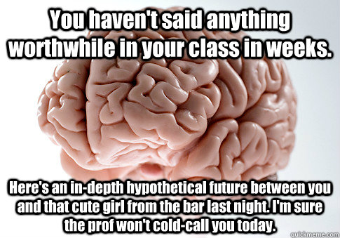 You haven't said anything worthwhile in your class in weeks. Here's an in-depth hypothetical future between you and that cute girl from the bar last night. I'm sure the prof won't cold-call you today.  Scumbag Brain