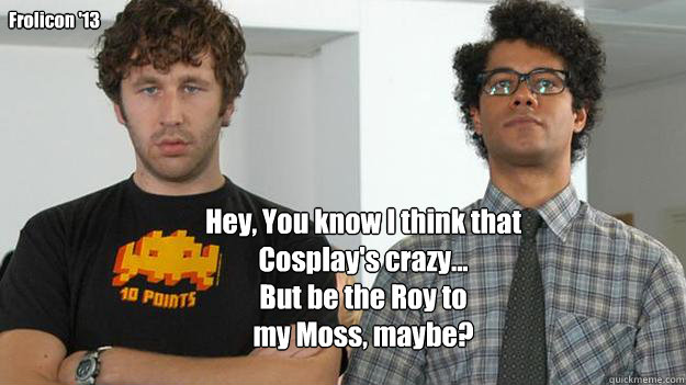 Hey, You know I think that
Cosplay's crazy...  
But be the Roy to 
my Moss, maybe?
 Frolicon '13 - Hey, You know I think that
Cosplay's crazy...  
But be the Roy to 
my Moss, maybe?
 Frolicon '13  IT Crowd - Cosplay