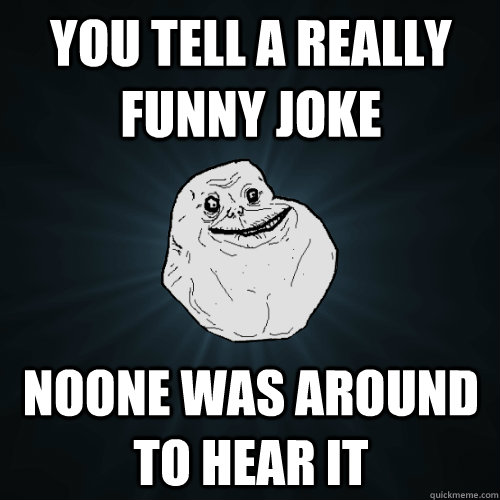 You tell a really funny joke Noone was around to hear it  Forever Alone